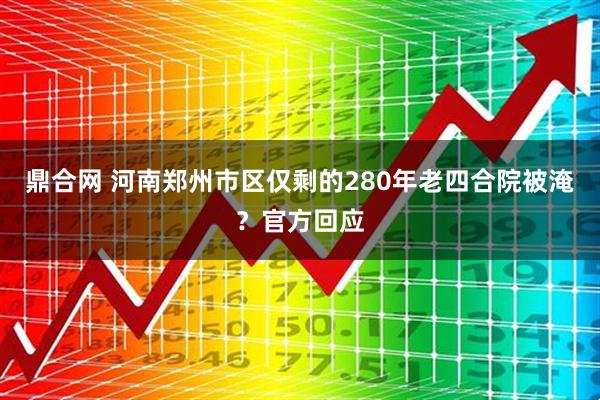 鼎合网 河南郑州市区仅剩的280年老四合院被淹？官方回应