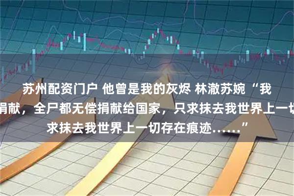 苏州配资门户 他曾是我的灰烬 林澈苏婉 “我申请组织的器官捐献，全尸都无偿捐献给国家，只求抹去我世界上一切存在痕迹……”