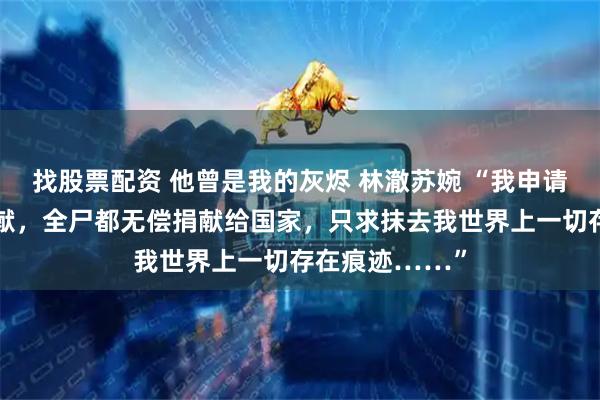 找股票配资 他曾是我的灰烬 林澈苏婉 “我申请组织的器官捐献，全尸都无偿捐献给国家，只求抹去我世界上一切存在痕迹……”