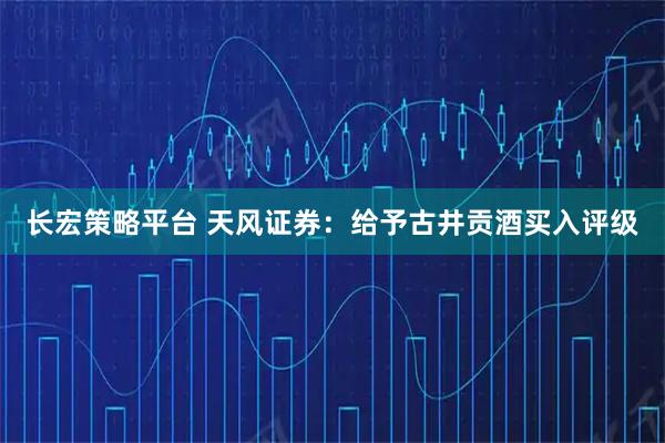 长宏策略平台 天风证券：给予古井贡酒买入评级