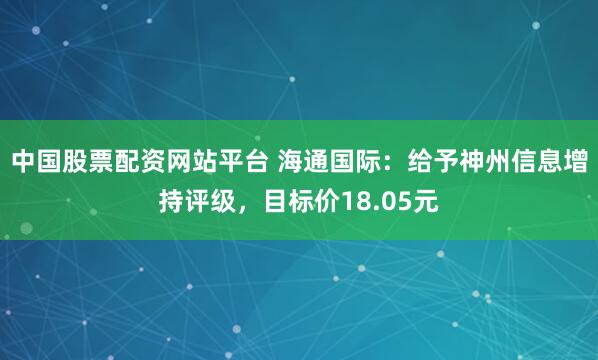 中国股票配资网站平台 海通国际：给予神州信息增持评级，目标价18.05元