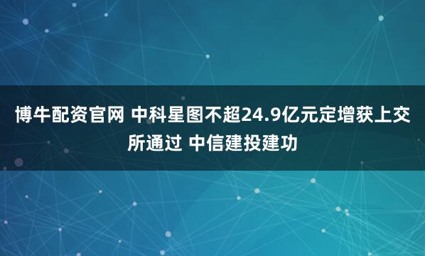 博牛配资官网 中科星图不超24.9亿元定增获上交所通过 中信建投建功