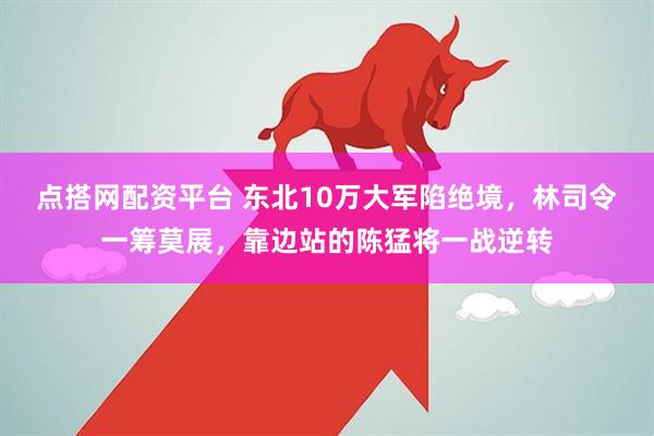 点搭网配资平台 东北10万大军陷绝境，林司令一筹莫展，靠边站的陈猛将一战逆转
