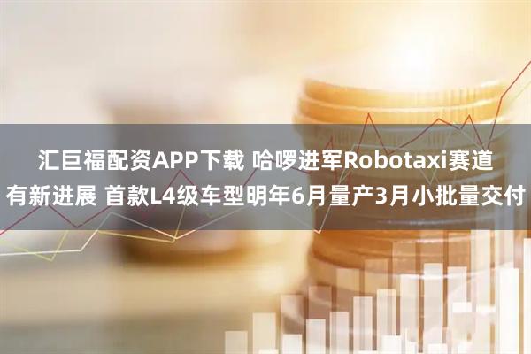 汇巨福配资APP下载 哈啰进军Robotaxi赛道有新进展 首款L4级车型明年6月量产3月小批量交付