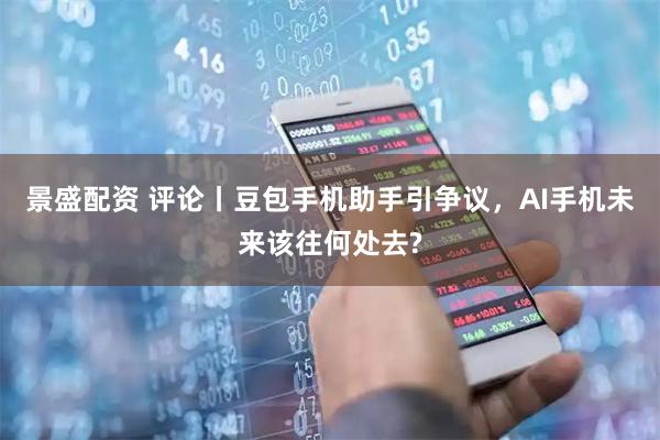 景盛配资 评论丨豆包手机助手引争议，AI手机未来该往何处去?