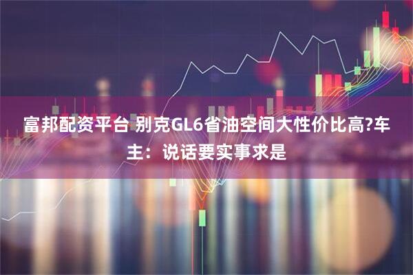富邦配资平台 别克GL6省油空间大性价比高?车主：说话要实事求是