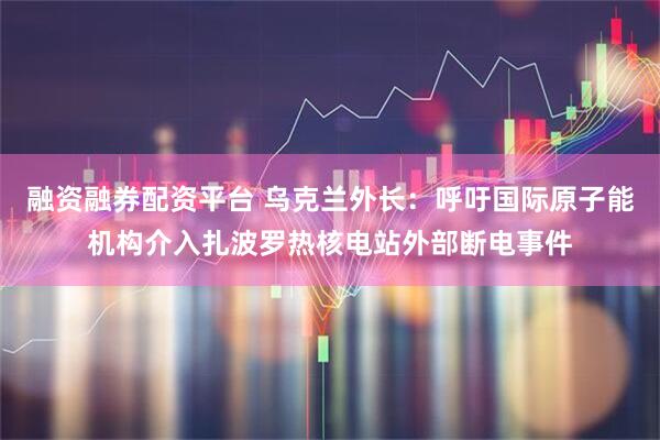 融资融券配资平台 乌克兰外长：呼吁国际原子能机构介入扎波罗热核电站外部断电事件