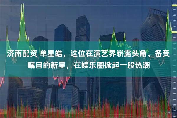 济南配资 单星皓，这位在演艺界崭露头角、备受瞩目的新星，在娱乐圈掀起一股热潮