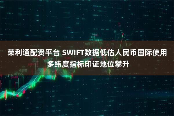 荣利通配资平台 SWIFT数据低估人民币国际使用 多纬度指标印证地位攀升