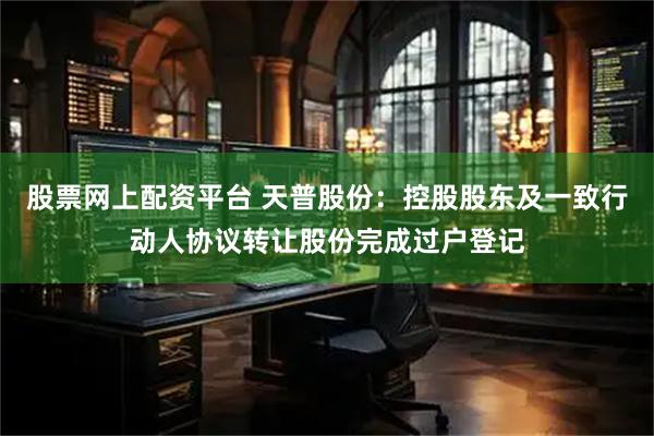 股票网上配资平台 天普股份：控股股东及一致行动人协议转让股份完成过户登记