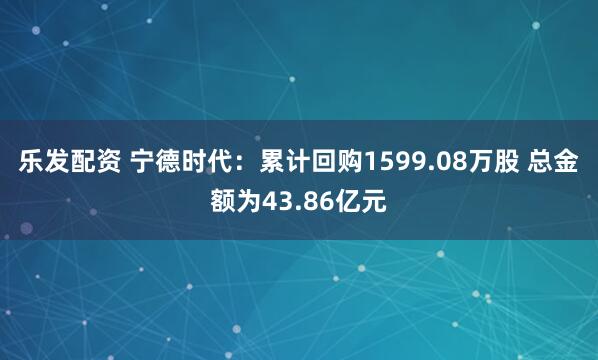 乐发配资 宁德时代：累计回购1599.08万股 总金额为43.86亿元
