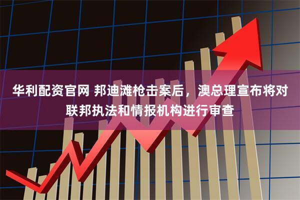 华利配资官网 邦迪滩枪击案后，澳总理宣布将对联邦执法和情报机构进行审查