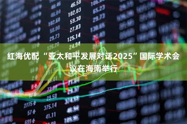 红海优配 “亚太和平发展对话2025”国际学术会议在海南举行