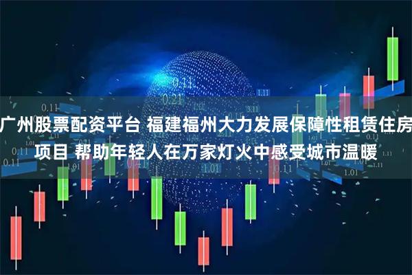 广州股票配资平台 福建福州大力发展保障性租赁住房项目 帮助年轻人在万家灯火中感受城市温暖