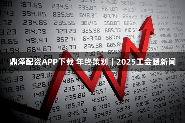 鼎泽配资APP下载 年终策划｜2025工会暖新闻