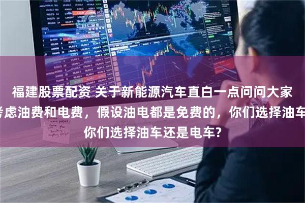 福建股票配资 关于新能源汽车直白一点问问大家,如果不考虑油费和电费,假设油电都是免费的,你们选择油车还是电车?