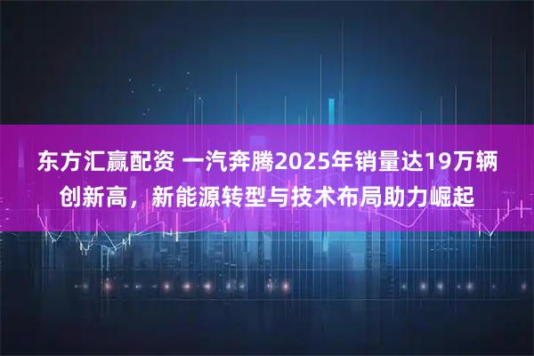 东方汇赢配资 一汽奔腾2025年销量达19万辆创新高,新能源转型与技术布局助力崛起