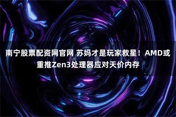 南宁股票配资网官网 苏妈才是玩家救星！AMD或重推Zen3处理器应对天价内存
