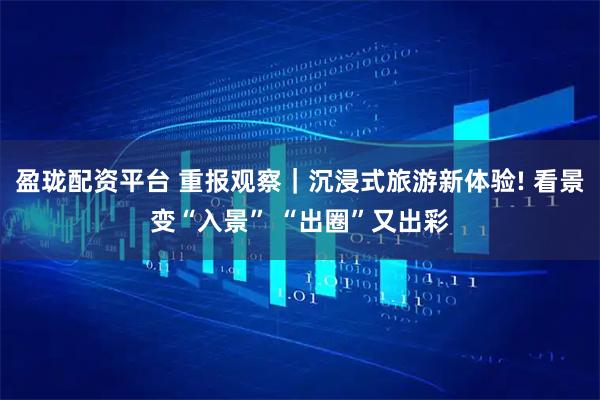 盈珑配资平台 重报观察｜沉浸式旅游新体验! 看景变“入景” “出圈”又出彩