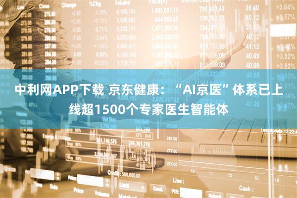 中利网APP下载 京东健康：“AI京医”体系已上线超1500个专家医生智能体