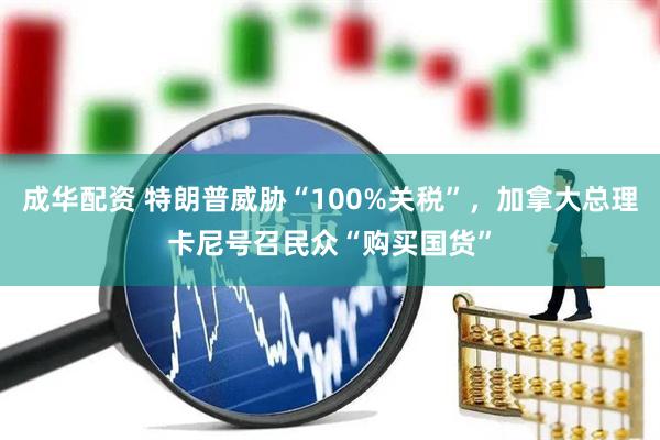 成华配资 特朗普威胁“100%关税”，加拿大总理卡尼号召民众“购买国货”