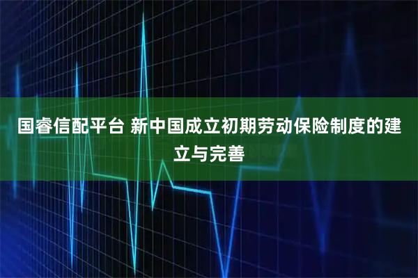 国睿信配平台 新中国成立初期劳动保险制度的建立与完善