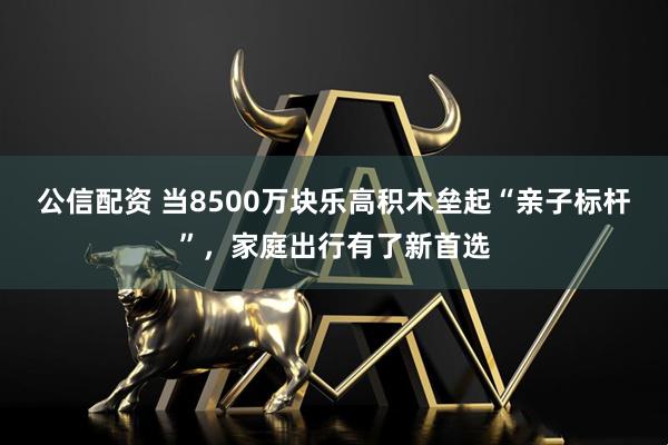 公信配资 当8500万块乐高积木垒起“亲子标杆”,家庭出行有了新首选