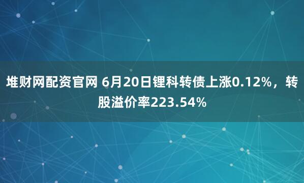 堆财网配资官网 6月20日锂科转债上涨0.12%，转股溢价率223.54%