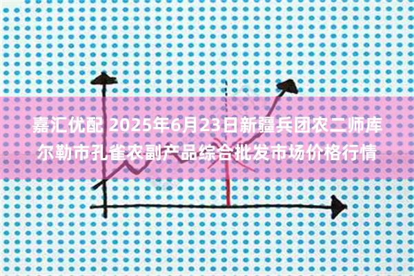 嘉汇优配 2025年6月23日新疆兵团农二师库尔勒市孔雀农副产品综合批发市场价格行情