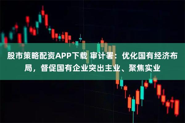 股市策略配资APP下载 审计署：优化国有经济布局，督促国有企业突出主业、聚焦实业