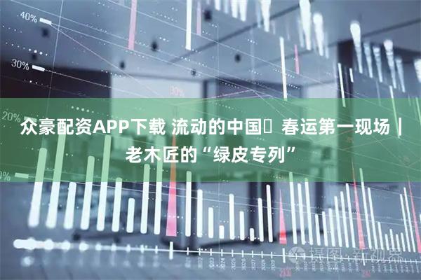 众豪配资APP下载 流动的中国・春运第一现场｜老木匠的“绿皮专列”
