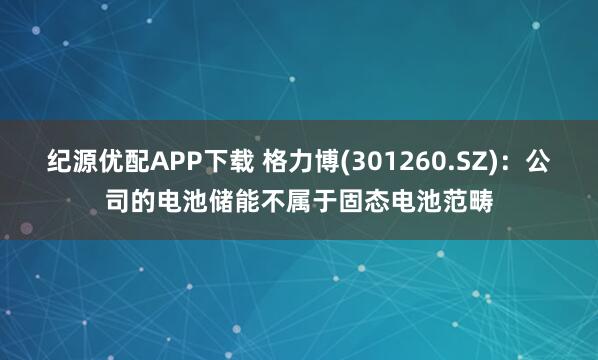 纪源优配APP下载 格力博(301260.SZ)：公司的电池储能不属于固态电池范畴