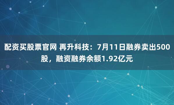 配资买股票官网 再升科技：7月11日融券卖出500股，融资融券余额1.92亿元