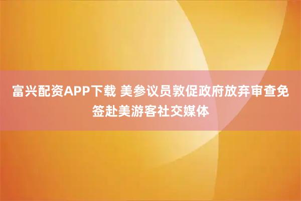 富兴配资APP下载 美参议员敦促政府放弃审查免签赴美游客社交媒体