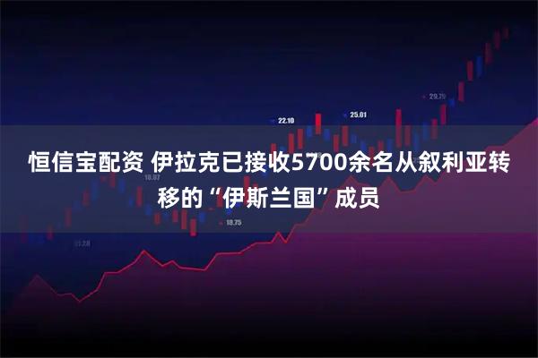 恒信宝配资 伊拉克已接收5700余名从叙利亚转移的“伊斯兰国”成员