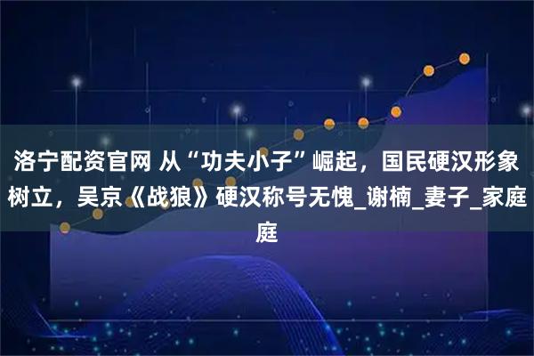 洛宁配资官网 从“功夫小子”崛起，国民硬汉形象树立，吴京《战狼》硬汉称号无愧_谢楠_妻子_家庭
