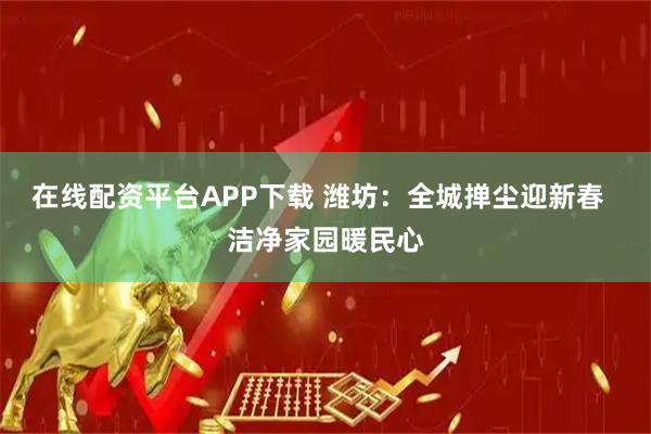 在线配资平台APP下载 潍坊：全城掸尘迎新春  洁净家园暖民心