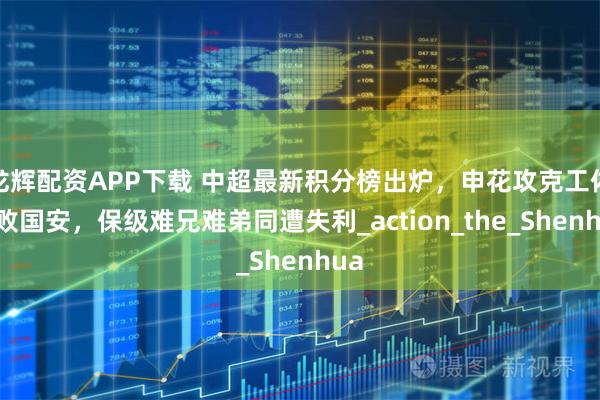 龙辉配资APP下载 中超最新积分榜出炉,申花攻克工体击败国安,保级难兄难弟同遭失利_action_the_Shenhua