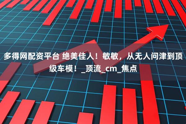 多得网配资平台 绝美佳人!敏敏,从无人问津到顶级车模!_顶流_cm_焦点