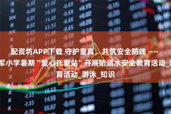 配资坊APP下载 守护童真，共筑安全防线 —— 屯城镇海军小学暑期“爱心托管站”开展防溺水安全教育活动_游泳_知识