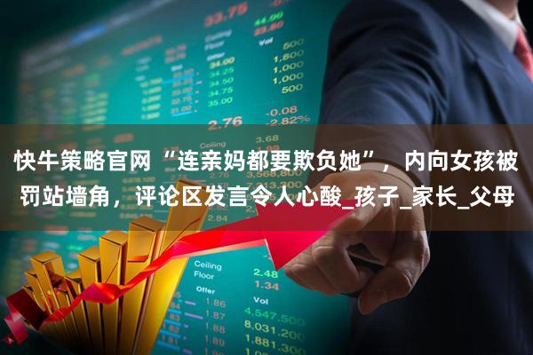 快牛策略官网 “连亲妈都要欺负她”，内向女孩被罚站墙角，评论区发言令人心酸_孩子_家长_父母