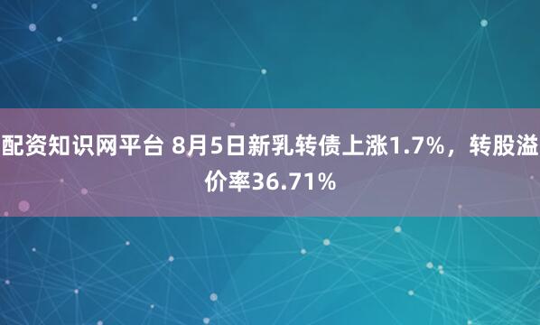 配资知识网平台 8月5日新乳转债上涨1.7%，转股溢价率36.71%