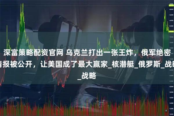 深富策略配资官网 乌克兰打出一张王炸，俄军绝密情报被公开，让美国成了最大赢家_核潜艇_俄罗斯_战略