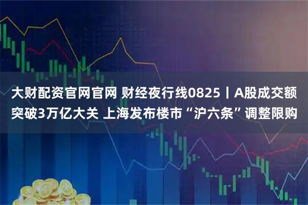 大财配资官网官网 财经夜行线0825丨A股成交额突破3万亿大关 上海发布楼市“沪六条”调整限购