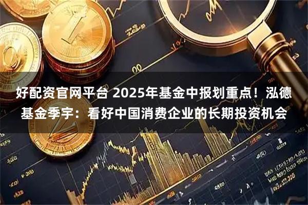 好配资官网平台 2025年基金中报划重点！泓德基金季宇：看好中国消费企业的长期投资机会