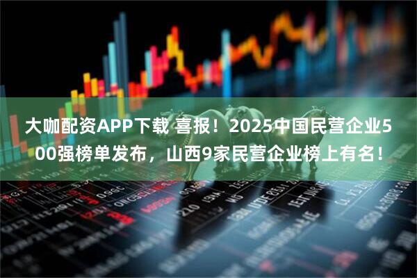 大咖配资APP下载 喜报！2025中国民营企业500强榜单发布，山西9家民营企业榜上有名！