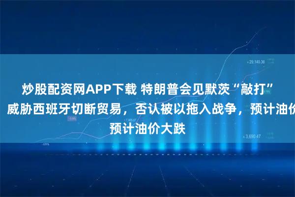 炒股配资网APP下载 特朗普会见默茨“敲打”欧洲，威胁西班牙切断贸易，否认被以拖入战争，预计油价大跌