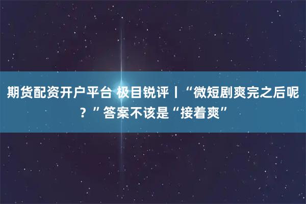 期货配资开户平台 极目锐评丨“微短剧爽完之后呢？”答案不该是“接着爽”