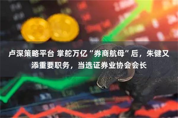 卢深策略平台 掌舵万亿“券商航母”后，朱健又添重要职务，当选证券业协会会长